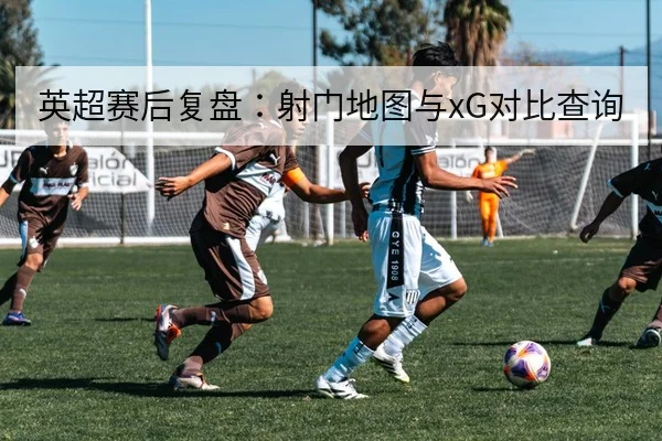 英超赛后复盘：射门地图与xG对比查询