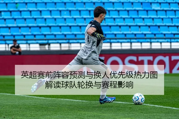 英超赛前阵容预测与换人优先级热力图 解读球队轮换与赛程影响